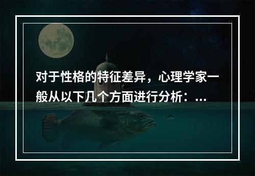 对于性格的特征差异，心理学家一般从以下几个方面进行分析：（）