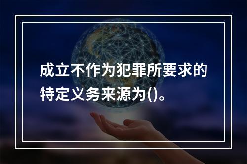 成立不作为犯罪所要求的特定义务来源为()。