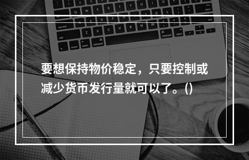 要想保持物价稳定，只要控制或减少货币发行量就可以了。()