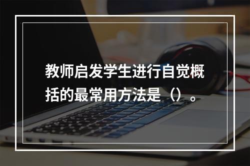 教师启发学生进行自觉概括的最常用方法是（）。