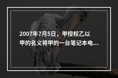 2007年7月5日，甲授权乙以甲的名义将甲的一台笔记本电脑出