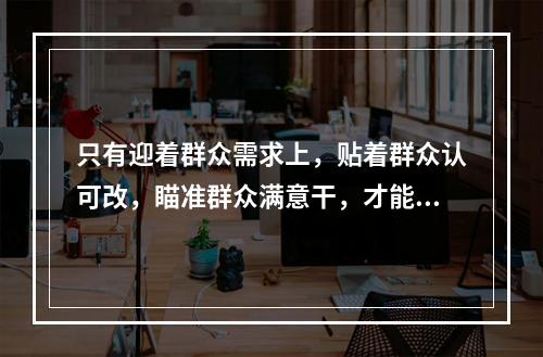 只有迎着群众需求上，贴着群众认可改，瞄准群众满意干，才能体现