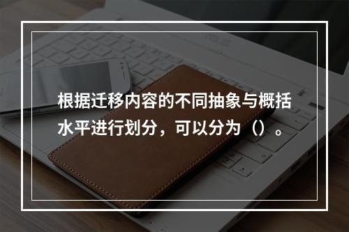 根据迁移内容的不同抽象与概括水平进行划分，可以分为（）。