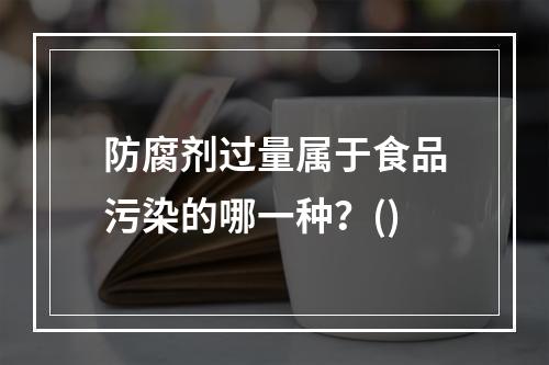 防腐剂过量属于食品污染的哪一种？()