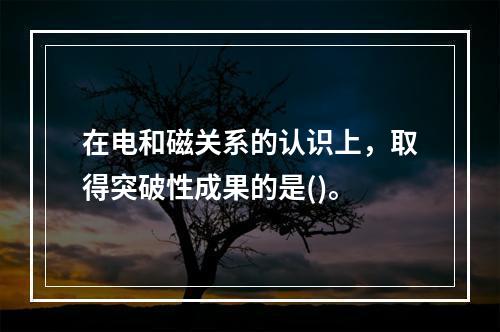 在电和磁关系的认识上，取得突破性成果的是()。