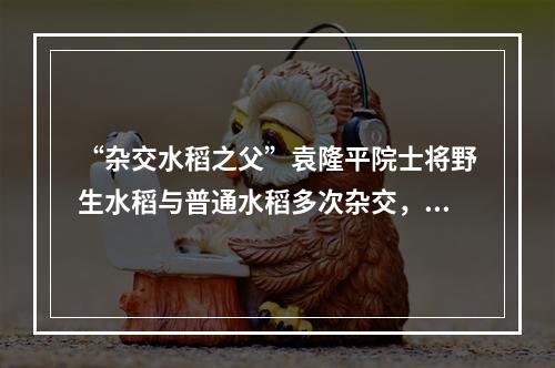 “杂交水稻之父”袁隆平院士将野生水稻与普通水稻多次杂交，培育