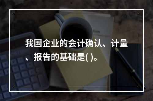 我国企业的会计确认、计量、报告的基础是( )。