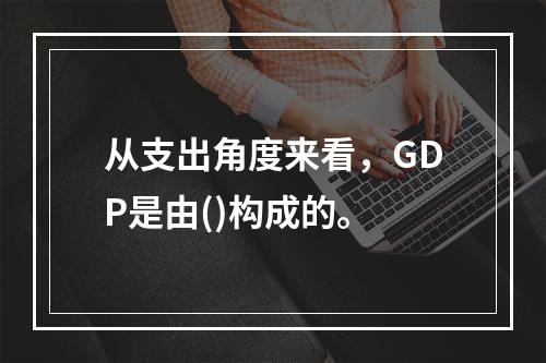 从支出角度来看，GDP是由()构成的。