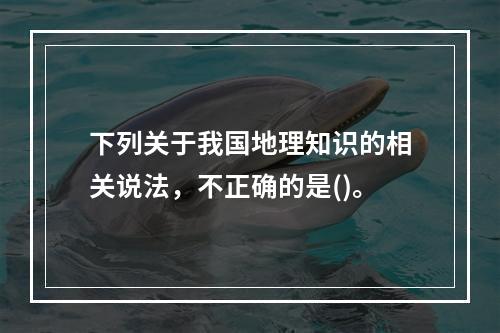 下列关于我国地理知识的相关说法，不正确的是()。