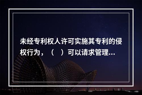 未经专利权人许可实施其专利的侵权行为，（　）可以请求管理专利