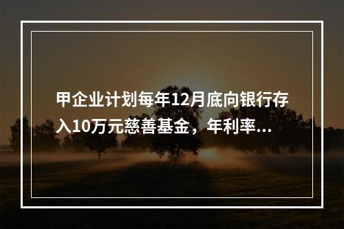 甲企业计划每年12月底向银行存入10万元慈善基金，年利率为8