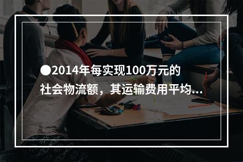 ●2014年每实现100万元的社会物流额，其运输费用平均约为