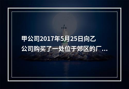 甲公司2017年5月25日向乙公司购买了一处位于郊区的厂房，