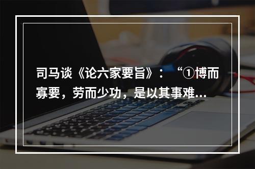 司马谈《论六家要旨》：“①博而寡要，劳而少功，是以其事难尽从