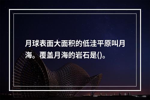 月球表面大面积的低洼平原叫月海。覆盖月海的岩石是()。