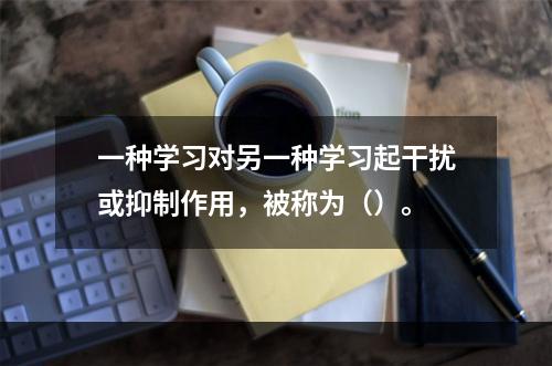 一种学习对另一种学习起干扰或抑制作用，被称为（）。