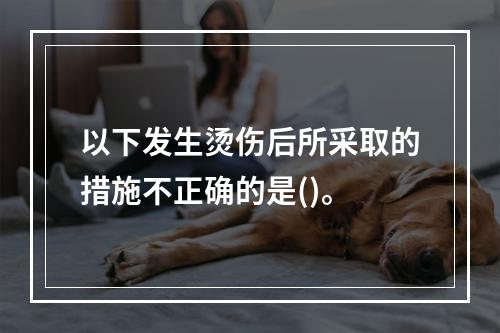 以下发生烫伤后所采取的措施不正确的是()。