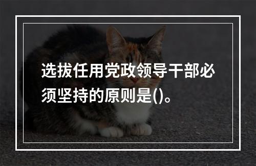 选拔任用党政领导干部必须坚持的原则是()。