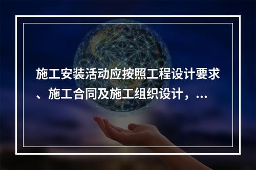 施工安装活动应按照工程设计要求、施工合同及施工组织设计，在保