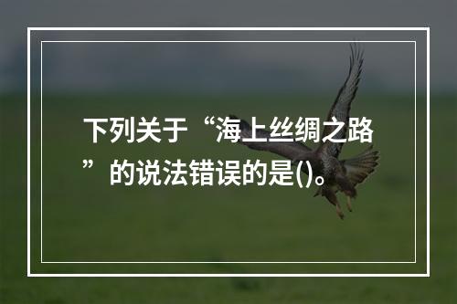 下列关于“海上丝绸之路”的说法错误的是()。