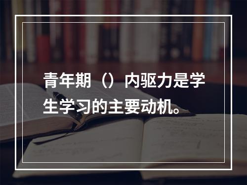 青年期（）内驱力是学生学习的主要动机。