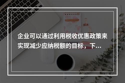 企业可以通过利用税收优惠政策来实现减少应纳税额的目标，下列措