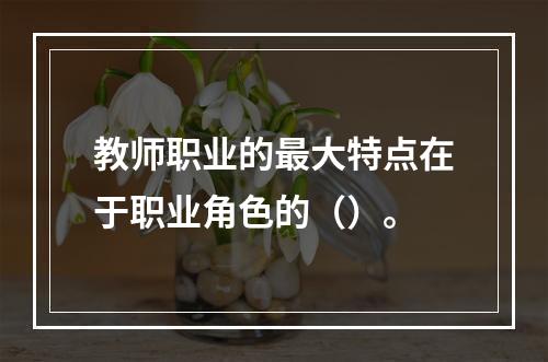 教师职业的最大特点在于职业角色的（）。