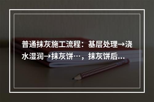 普通抹灰施工流程：基层处理→浇水湿润→抹灰饼…，抹灰饼后施工