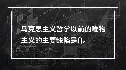 马克思主义哲学以前的唯物主义的主要缺陷是()。