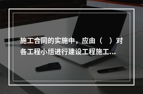 施工合同的实施中，应由（　）对各工程小组进行建设工程施工合同