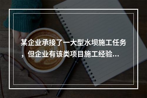 某企业承接了一大型水坝施工任务，但企业有该类项目施工经验的人