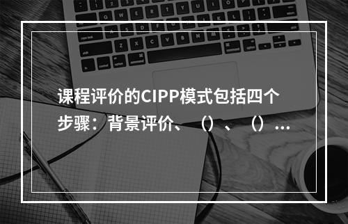 课程评价的CIPP模式包括四个步骤：背景评价、（）、（）和（