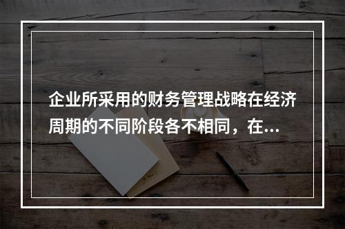 企业所采用的财务管理战略在经济周期的不同阶段各不相同，在经济