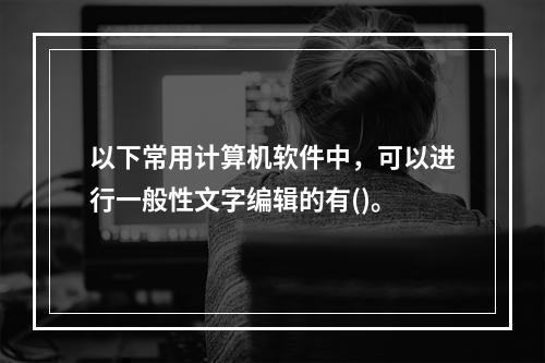 以下常用计算机软件中，可以进行一般性文字编辑的有()。