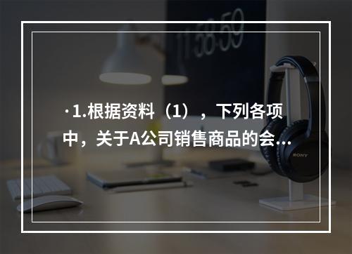 ·1.根据资料（1），下列各项中，关于A公司销售商品的会计处