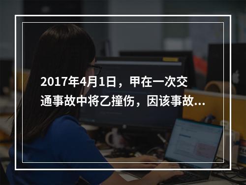 2017年4月1日，甲在一次交通事故中将乙撞伤，因该事故乙对