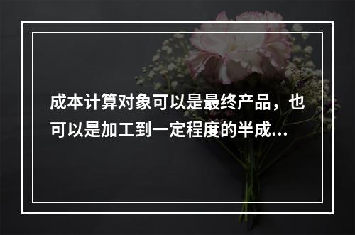 成本计算对象可以是最终产品，也可以是加工到一定程度的半成品。