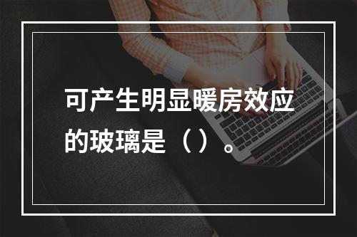 可产生明显暖房效应的玻璃是（ ）。