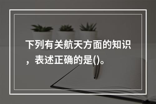 下列有关航天方面的知识，表述正确的是()。