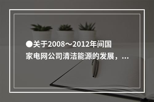 ●关于2008～2012年间国家电网公司清洁能源的发展，能够