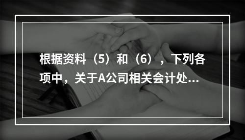 根据资料（5）和（6），下列各项中，关于A公司相关会计处理结