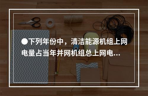 ●下列年份中，清洁能源机组上网电量占当年并网机组总上网电量比