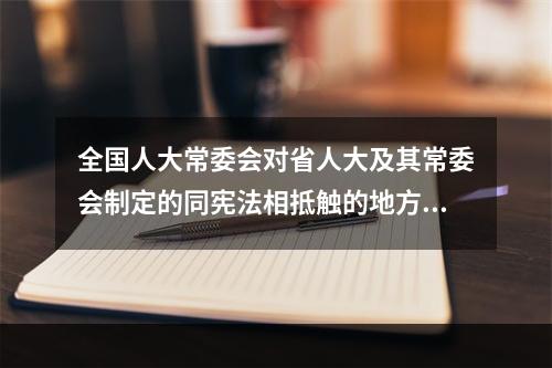 全国人大常委会对省人大及其常委会制定的同宪法相抵触的地方性法