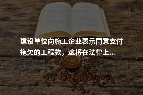 建设单位向施工企业表示同意支付拖欠的工程款，这将在法律上引起