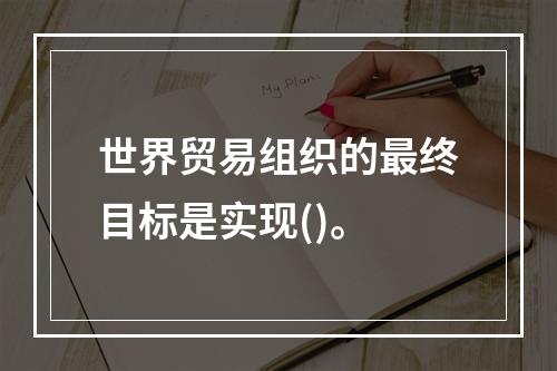 世界贸易组织的最终目标是实现()。