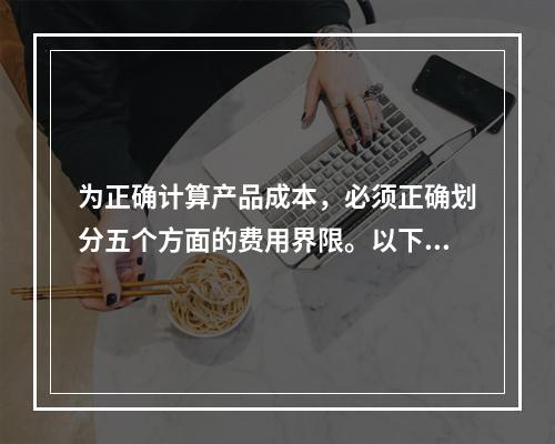 为正确计算产品成本，必须正确划分五个方面的费用界限。以下各项