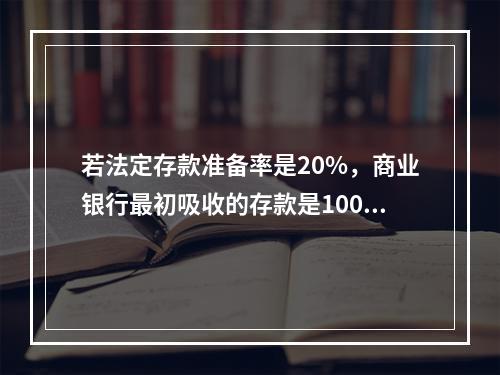 若法定存款准备率是20%，商业银行最初吸收的存款是100亿元