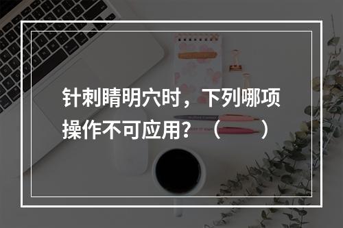 针刺睛明穴时，下列哪项操作不可应用？（　　）