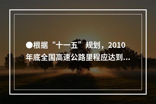 ●根据“十一五”规划，2010年底全国高速公路里程应达到多少