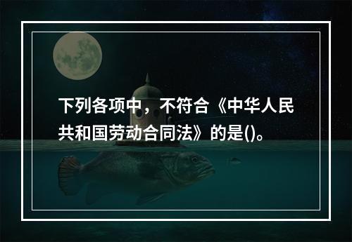 下列各项中，不符合《中华人民共和国劳动合同法》的是()。